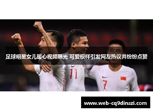 足球明星女儿暖心视频曝光 可爱模样引发网友热议并纷纷点赞
