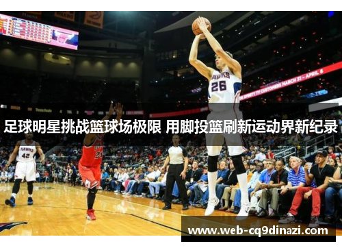 足球明星挑战篮球场极限 用脚投篮刷新运动界新纪录