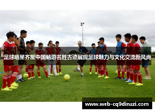 足球明星齐聚中国畅游名胜古迹展现足球魅力与文化交流新风尚
